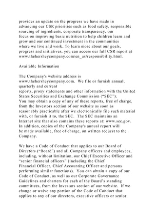 provides an update on the progress we have made in
advancing our CSR priorities such as food safety, responsible
sourcing of ingredients, corporate transparency, our
focus on improving basic nutrition to help children learn and
grow and our continued investment in the communities
where we live and work. To learn more about our goals,
progress and initiatives, you can access our full CSR report at
www.thehersheycompany.com/en_us/responsibility.html.
Available Information
The Company's website address is
www.thehersheycompany.com. We file or furnish annual,
quarterly and current
reports, proxy statements and other information with the United
States Securities and Exchange Commission (“SEC”).
You may obtain a copy of any of these reports, free of charge,
from the Investors section of our website as soon as
reasonably practicable after we electronically file such material
with, or furnish it to, the SEC. The SEC maintains an
Internet site that also contains these reports at: www.sec.gov.
In addition, copies of the Company's annual report will
be made available, free of charge, on written request to the
Company.
We have a Code of Conduct that applies to our Board of
Directors (“Board”) and all Company officers and employees,
including, without limitation, our Chief Executive Officer and
“senior financial officers” (including the Chief
Financial Officer, Chief Accounting Officer and persons
performing similar functions). You can obtain a copy of our
Code of Conduct, as well as our Corporate Governance
Guidelines and charters for each of the Board’s standing
committees, from the Investors section of our website. If we
change or waive any portion of the Code of Conduct that
applies to any of our directors, executive officers or senior
 