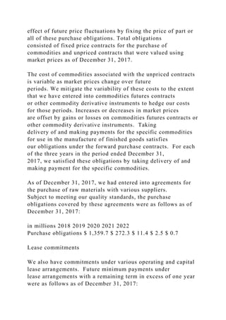 effect of future price fluctuations by fixing the price of part or
all of these purchase obligations. Total obligations
consisted of fixed price contracts for the purchase of
commodities and unpriced contracts that were valued using
market prices as of December 31, 2017.
The cost of commodities associated with the unpriced contracts
is variable as market prices change over future
periods. We mitigate the variability of these costs to the extent
that we have entered into commodities futures contracts
or other commodity derivative instruments to hedge our costs
for those periods. Increases or decreases in market prices
are offset by gains or losses on commodities futures contracts or
other commodity derivative instruments. Taking
delivery of and making payments for the specific commodities
for use in the manufacture of finished goods satisfies
our obligations under the forward purchase contracts. For each
of the three years in the period ended December 31,
2017, we satisfied these obligations by taking delivery of and
making payment for the specific commodities.
As of December 31, 2017, we had entered into agreements for
the purchase of raw materials with various suppliers.
Subject to meeting our quality standards, the purchase
obligations covered by these agreements were as follows as of
December 31, 2017:
in millions 2018 2019 2020 2021 2022
Purchase obligations $ 1,359.7 $ 272.3 $ 11.4 $ 2.5 $ 0.7
Lease commitments
We also have commitments under various operating and capital
lease arrangements. Future minimum payments under
lease arrangements with a remaining term in excess of one year
were as follows as of December 31, 2017:
 