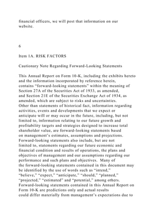 financial officers, we will post that information on our
website.
6
Item 1A. RISK FACTORS
Cautionary Note Regarding Forward-Looking Statements
This Annual Report on Form 10-K, including the exhibits hereto
and the information incorporated by reference herein,
contains “forward-looking statements” within the meaning of
Section 27A of the Securities Act of 1933, as amended,
and Section 21E of the Securities Exchange Act of 1934, as
amended, which are subject to risks and uncertainties.
Other than statements of historical fact, information regarding
activities, events and developments that we expect or
anticipate will or may occur in the future, including, but not
limited to, information relating to our future growth and
profitability targets and strategies designed to increase total
shareholder value, are forward-looking statements based
on management’s estimates, assumptions and projections.
Forward-looking statements also include, but are not
limited to, statements regarding our future economic and
financial condition and results of operations, the plans and
objectives of management and our assumptions regarding our
performance and such plans and objectives. Many of
the forward-looking statements contained in this document may
be identified by the use of words such as “intend,”
“believe,” “expect,” “anticipate,” “should,” “planned,”
“projected,” “estimated” and “potential,” among others.
Forward-looking statements contained in this Annual Report on
Form 10-K are predictions only and actual results
could differ materially from management’s expectations due to
 