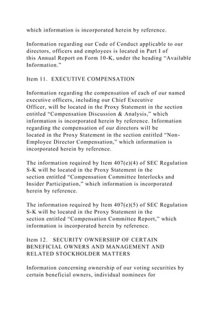 which information is incorporated herein by reference.
Information regarding our Code of Conduct applicable to our
directors, officers and employees is located in Part I of
this Annual Report on Form 10-K, under the heading “Available
Information.”
Item 11. EXECUTIVE COMPENSATION
Information regarding the compensation of each of our named
executive officers, including our Chief Executive
Officer, will be located in the Proxy Statement in the section
entitled “Compensation Discussion & Analysis,” which
information is incorporated herein by reference. Information
regarding the compensation of our directors will be
located in the Proxy Statement in the section entitled “Non-
Employee Director Compensation,” which information is
incorporated herein by reference.
The information required by Item 407(e)(4) of SEC Regulation
S-K will be located in the Proxy Statement in the
section entitled “Compensation Committee Interlocks and
Insider Participation,” which information is incorporated
herein by reference.
The information required by Item 407(e)(5) of SEC Regulation
S-K will be located in the Proxy Statement in the
section entitled “Compensation Committee Report,” which
information is incorporated herein by reference.
Item 12. SECURITY OWNERSHIP OF CERTAIN
BENEFICIAL OWNERS AND MANAGEMENT AND
RELATED STOCKHOLDER MATTERS
Information concerning ownership of our voting securities by
certain beneficial owners, individual nominees for
 
