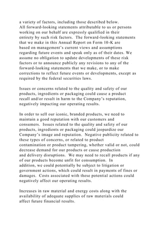 a variety of factors, including those described below.
All forward-looking statements attributable to us or persons
working on our behalf are expressly qualified in their
entirety by such risk factors. The forward-looking statements
that we make in this Annual Report on Form 10-K are
based on management’s current views and assumptions
regarding future events and speak only as of their dates. We
assume no obligation to update developments of these risk
factors or to announce publicly any revisions to any of the
forward-looking statements that we make, or to make
corrections to reflect future events or developments, except as
required by the federal securities laws.
Issues or concerns related to the quality and safety of our
products, ingredients or packaging could cause a product
recall and/or result in harm to the Company’s reputation,
negatively impacting our operating results.
In order to sell our iconic, branded products, we need to
maintain a good reputation with our customers and
consumers. Issues related to the quality and safety of our
products, ingredients or packaging could jeopardize our
Company’s image and reputation. Negative publicity related to
these types of concerns, or related to product
contamination or product tampering, whether valid or not, could
decrease demand for our products or cause production
and delivery disruptions. We may need to recall products if any
of our products become unfit for consumption. In
addition, we could potentially be subject to litigation or
government actions, which could result in payments of fines or
damages. Costs associated with these potential actions could
negatively affect our operating results.
Increases in raw material and energy costs along with the
availability of adequate supplies of raw materials could
affect future financial results.
 