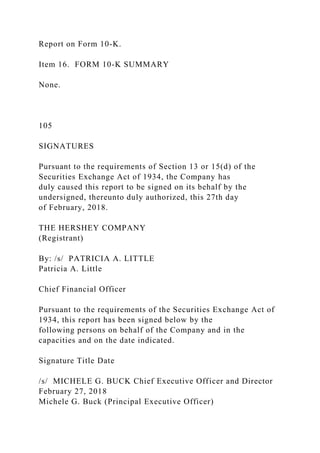 Report on Form 10-K.
Item 16. FORM 10-K SUMMARY
None.
105
SIGNATURES
Pursuant to the requirements of Section 13 or 15(d) of the
Securities Exchange Act of 1934, the Company has
duly caused this report to be signed on its behalf by the
undersigned, thereunto duly authorized, this 27th day
of February, 2018.
THE HERSHEY COMPANY
(Registrant)
By: /s/ PATRICIA A. LITTLE
Patricia A. Little
Chief Financial Officer
Pursuant to the requirements of the Securities Exchange Act of
1934, this report has been signed below by the
following persons on behalf of the Company and in the
capacities and on the date indicated.
Signature Title Date
/s/ MICHELE G. BUCK Chief Executive Officer and Director
February 27, 2018
Michele G. Buck (Principal Executive Officer)
 