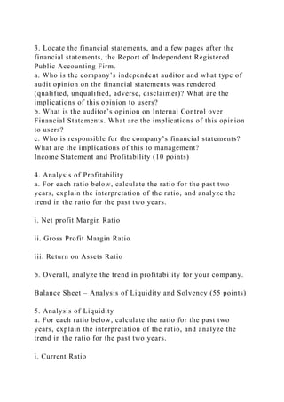 3. Locate the financial statements, and a few pages after the
financial statements, the Report of Independent Registered
Public Accounting Firm.
a. Who is the company’s independent auditor and what type of
audit opinion on the financial statements was rendered
(qualified, unqualified, adverse, disclaimer)? What are the
implications of this opinion to users?
b. What is the auditor’s opinion on Internal Control over
Financial Statements. What are the implications of this opinion
to users?
c. Who is responsible for the company’s financial statements?
What are the implications of this to management?
Income Statement and Profitability (10 points)
4. Analysis of Profitability
a. For each ratio below, calculate the ratio for the past two
years, explain the interpretation of the ratio, and analyze the
trend in the ratio for the past two years.
i. Net profit Margin Ratio
ii. Gross Profit Margin Ratio
iii. Return on Assets Ratio
b. Overall, analyze the trend in profitability for your company.
Balance Sheet – Analysis of Liquidity and Solvency (55 points)
5. Analysis of Liquidity
a. For each ratio below, calculate the ratio for the past two
years, explain the interpretation of the ratio, and analyze the
trend in the ratio for the past two years.
i. Current Ratio
 