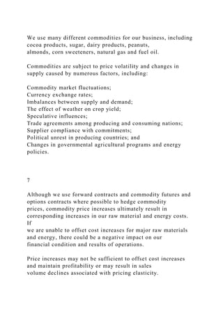 We use many different commodities for our business, including
cocoa products, sugar, dairy products, peanuts,
almonds, corn sweeteners, natural gas and fuel oil.
Commodities are subject to price volatility and changes in
supply caused by numerous factors, including:
Commodity market fluctuations;
Currency exchange rates;
Imbalances between supply and demand;
The effect of weather on crop yield;
Speculative influences;
Trade agreements among producing and consuming nations;
Supplier compliance with commitments;
Political unrest in producing countries; and
Changes in governmental agricultural programs and energy
policies.
7
Although we use forward contracts and commodity futures and
options contracts where possible to hedge commodity
prices, commodity price increases ultimately result in
corresponding increases in our raw material and energy costs.
If
we are unable to offset cost increases for major raw materials
and energy, there could be a negative impact on our
financial condition and results of operations.
Price increases may not be sufficient to offset cost increases
and maintain profitability or may result in sales
volume declines associated with pricing elasticity.
 