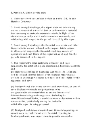 I, Patricia A. Little, certify that:
1. I have reviewed this Annual Report on Form 10-K of The
Hershey Company;
2. Based on my knowledge, this report does not contain any
untrue statement of a material fact or omit to state a material
fact necessary to make the statements made, in light of the
circumstances under which such statements were made, not
misleading with respect to the period covered by this report;
3. Based on my knowledge, the financial statements, and other
financial information included in this report, fairly present
in all material respects the financial condition, results of
operations and cash flows of the registrant as of, and for, the
periods presented in this report;
4. The registrant’s other certifying officer(s) and I are
responsible for establishing and maintaining disclosure controls
and
procedures (as defined in Exchange Act Rules 13a-15(e) and
15d-15(e)) and internal control over financial reporting (as
defined in Exchange Act Rules 13a-15(f) and 15d-15(f)) for the
registrant and have:
(a) Designed such disclosure controls and procedures, or caused
such disclosure controls and procedures to be
designed under our supervision, to ensure that material
information relating to the registrant, including its
consolidated subsidiaries, is made known to us by others within
those entities, particularly during the period in
which this report is being prepared;
(b) Designed such internal control over financial reporting, or
caused such internal control over financial reporting to
be designed under our supervision, to provide reasonable
 