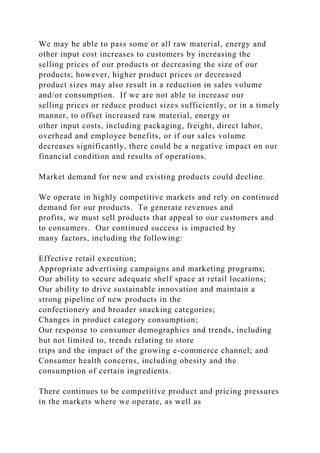 We may be able to pass some or all raw material, energy and
other input cost increases to customers by increasing the
selling prices of our products or decreasing the size of our
products; however, higher product prices or decreased
product sizes may also result in a reduction in sales volume
and/or consumption. If we are not able to increase our
selling prices or reduce product sizes sufficiently, or in a timely
manner, to offset increased raw material, energy or
other input costs, including packaging, freight, direct labor,
overhead and employee benefits, or if our sales volume
decreases significantly, there could be a negative impact on our
financial condition and results of operations.
Market demand for new and existing products could decline.
We operate in highly competitive markets and rely on continued
demand for our products. To generate revenues and
profits, we must sell products that appeal to our customers and
to consumers. Our continued success is impacted by
many factors, including the following:
Effective retail execution;
Appropriate advertising campaigns and marketing programs;
Our ability to secure adequate shelf space at retail locations;
Our ability to drive sustainable innovation and maintain a
strong pipeline of new products in the
confectionery and broader snacking categories;
Changes in product category consumption;
Our response to consumer demographics and trends, including
but not limited to, trends relating to store
trips and the impact of the growing e-commerce channel; and
Consumer health concerns, including obesity and the
consumption of certain ingredients.
There continues to be competitive product and pricing pressures
in the markets where we operate, as well as
 