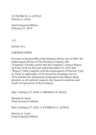 /S/ PATRICIA A. LITTLE
Patricia A. Little
Chief Financial Officer
February 27, 2018
113
Exhibit 32.1
CERTIFICATION
Pursuant to Section 906 of the Sarbanes-Oxley Act of 2002, the
undersigned officers of The Hershey Company (the
“Company”) hereby certify that the Company’s Annual Report
on Form 10-K for the year ended December 31, 2017 (the
“Report”) fully complies with the requirements of Section 13(a)
or 15(d), as applicable, of the Securities Exchange Act of
1934 and that the information contained in the Report fairly
presents, in all material respects, the financial condition and
results of operations of the Company.
Date: February 27, 2018 /s/ MICHELE G. BUCK
Michele G. Buck
Chief Executive Officer
Date: February 27, 2018 /s/ PATRICIA A. LITTLE
Patricia A. Little
Chief Financial Officer
 
