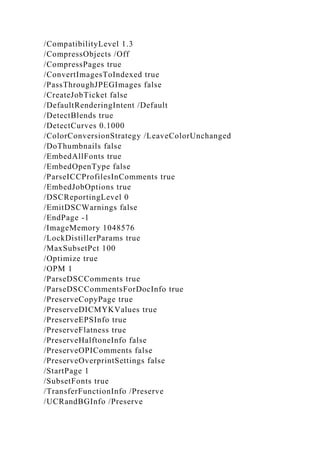 /CompatibilityLevel 1.3
/CompressObjects /Off
/CompressPages true
/ConvertImagesToIndexed true
/PassThroughJPEGImages false
/CreateJobTicket false
/DefaultRenderingIntent /Default
/DetectBlends true
/DetectCurves 0.1000
/ColorConversionStrategy /LeaveColorUnchanged
/DoThumbnails false
/EmbedAllFonts true
/EmbedOpenType false
/ParseICCProfilesInComments true
/EmbedJobOptions true
/DSCReportingLevel 0
/EmitDSCWarnings false
/EndPage -1
/ImageMemory 1048576
/LockDistillerParams true
/MaxSubsetPct 100
/Optimize true
/OPM 1
/ParseDSCComments true
/ParseDSCCommentsForDocInfo true
/PreserveCopyPage true
/PreserveDICMYKValues true
/PreserveEPSInfo true
/PreserveFlatness true
/PreserveHalftoneInfo false
/PreserveOPIComments false
/PreserveOverprintSettings false
/StartPage 1
/SubsetFonts true
/TransferFunctionInfo /Preserve
/UCRandBGInfo /Preserve
 