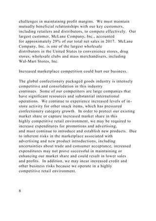 challenges in maintaining profit margins. We must maintain
mutually beneficial relationships with our key customers,
including retailers and distributors, to compete effectively. Our
largest customer, McLane Company, Inc., accounted
for approximately 29% of our total net sales in 2017. McLane
Company, Inc. is one of the largest wholesale
distributors in the United States to convenience stores, drug
stores, wholesale clubs and mass merchandisers, including
Wal-Mart Stores, Inc.
Increased marketplace competition could hurt our business.
The global confectionery packaged goods industry is intensely
competitive and consolidation in this industry
continues. Some of our competitors are large companies that
have significant resources and substantial international
operations. We continue to experience increased levels of in-
store activity for other snack items, which has pressured
confectionery category growth. In order to protect our existing
market share or capture increased market share in this
highly competitive retail environment, we may be required to
increase expenditures for promotions and advertising,
and must continue to introduce and establish new products. Due
to inherent risks in the marketplace associated with
advertising and new product introductions, including
uncertainties about trade and consumer acceptance, increased
expenditures may not prove successful in maintaining or
enhancing our market share and could result in lower sales
and profits. In addition, we may incur increased credit and
other business risks because we operate in a highly
competitive retail environment.
8
 
