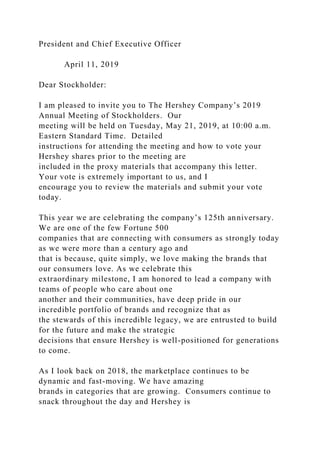 President and Chief Executive Officer
April 11, 2019
Dear Stockholder:
I am pleased to invite you to The Hershey Company’s 2019
Annual Meeting of Stockholders. Our
meeting will be held on Tuesday, May 21, 2019, at 10:00 a.m.
Eastern Standard Time. Detailed
instructions for attending the meeting and how to vote your
Hershey shares prior to the meeting are
included in the proxy materials that accompany this letter.
Your vote is extremely important to us, and I
encourage you to review the materials and submit your vote
today.
This year we are celebrating the company’s 125th anniversary.
We are one of the few Fortune 500
companies that are connecting with consumers as strongly today
as we were more than a century ago and
that is because, quite simply, we love making the brands that
our consumers love. As we celebrate this
extraordinary milestone, I am honored to lead a company with
teams of people who care about one
another and their communities, have deep pride in our
incredible portfolio of brands and recognize that as
the stewards of this incredible legacy, we are entrusted to build
for the future and make the strategic
decisions that ensure Hershey is well-positioned for generations
to come.
As I look back on 2018, the marketplace continues to be
dynamic and fast-moving. We have amazing
brands in categories that are growing. Consumers continue to
snack throughout the day and Hershey is
 