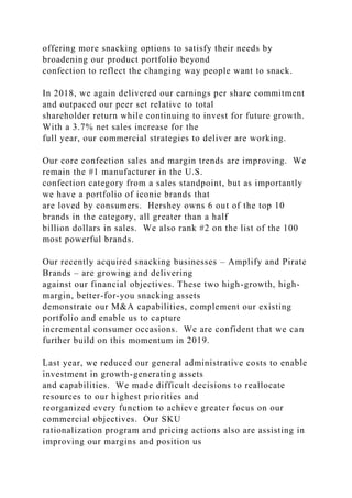 offering more snacking options to satisfy their needs by
broadening our product portfolio beyond
confection to reflect the changing way people want to snack.
In 2018, we again delivered our earnings per share commitment
and outpaced our peer set relative to total
shareholder return while continuing to invest for future growth.
With a 3.7% net sales increase for the
full year, our commercial strategies to deliver are working.
Our core confection sales and margin trends are improving. We
remain the #1 manufacturer in the U.S.
confection category from a sales standpoint, but as importantly
we have a portfolio of iconic brands that
are loved by consumers. Hershey owns 6 out of the top 10
brands in the category, all greater than a half
billion dollars in sales. We also rank #2 on the list of the 100
most powerful brands.
Our recently acquired snacking businesses – Amplify and Pirate
Brands – are growing and delivering
against our financial objectives. These two high-growth, high-
margin, better-for-you snacking assets
demonstrate our M&A capabilities, complement our existing
portfolio and enable us to capture
incremental consumer occasions. We are confident that we can
further build on this momentum in 2019.
Last year, we reduced our general administrative costs to enable
investment in growth-generating assets
and capabilities. We made difficult decisions to reallocate
resources to our highest priorities and
reorganized every function to achieve greater focus on our
commercial objectives. Our SKU
rationalization program and pricing actions also are assisting in
improving our margins and position us
 