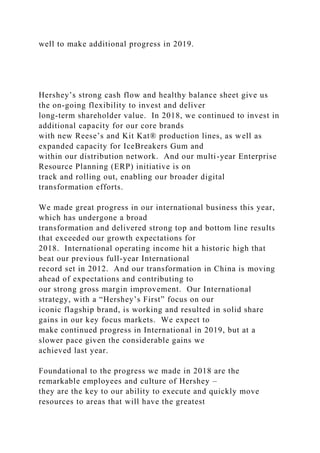 well to make additional progress in 2019.
Hershey’s strong cash flow and healthy balance sheet give us
the on-going flexibility to invest and deliver
long-term shareholder value. In 2018, we continued to invest in
additional capacity for our core brands
with new Reese’s and Kit Kat® production lines, as well as
expanded capacity for IceBreakers Gum and
within our distribution network. And our multi-year Enterprise
Resource Planning (ERP) initiative is on
track and rolling out, enabling our broader digital
transformation efforts.
We made great progress in our international business this year,
which has undergone a broad
transformation and delivered strong top and bottom line results
that exceeded our growth expectations for
2018. International operating income hit a historic high that
beat our previous full-year International
record set in 2012. And our transformation in China is moving
ahead of expectations and contributing to
our strong gross margin improvement. Our International
strategy, with a “Hershey’s First” focus on our
iconic flagship brand, is working and resulted in solid share
gains in our key focus markets. We expect to
make continued progress in International in 2019, but at a
slower pace given the considerable gains we
achieved last year.
Foundational to the progress we made in 2018 are the
remarkable employees and culture of Hershey –
they are the key to our ability to execute and quickly move
resources to areas that will have the greatest
 
