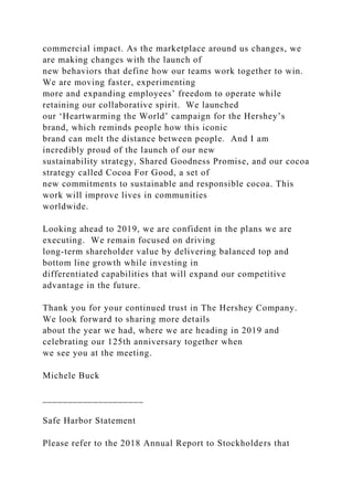 commercial impact. As the marketplace around us changes, we
are making changes with the launch of
new behaviors that define how our teams work together to win.
We are moving faster, experimenting
more and expanding employees’ freedom to operate while
retaining our collaborative spirit. We launched
our ‘Heartwarming the World’ campaign for the Hershey’s
brand, which reminds people how this iconic
brand can melt the distance between people. And I am
incredibly proud of the launch of our new
sustainability strategy, Shared Goodness Promise, and our cocoa
strategy called Cocoa For Good, a set of
new commitments to sustainable and responsible cocoa. This
work will improve lives in communities
worldwide.
Looking ahead to 2019, we are confident in the plans we are
executing. We remain focused on driving
long-term shareholder value by delivering balanced top and
bottom line growth while investing in
differentiated capabilities that will expand our competitive
advantage in the future.
Thank you for your continued trust in The Hershey Company.
We look forward to sharing more details
about the year we had, where we are heading in 2019 and
celebrating our 125th anniversary together when
we see you at the meeting.
Michele Buck
____________________
Safe Harbor Statement
Please refer to the 2018 Annual Report to Stockholders that
 