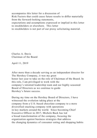 accompanies this letter for a discussion of
Risk Factors that could cause future results to differ materially
from the forward-looking statements,
expectations and assumptions expressed or implied in this letter
to stockholders or elsewhere. This letter
to stockholders is not part of our proxy solicitating material.
Charles A. Davis
Chairman of the Board
April 11, 2019
After more than a decade serving as an independent director for
The Hershey Company, it was my great
honor last year to take on the role of Chairman of the Board. In
this role, I am privileged to work with the
company’s talented leadership team and our highly seasoned
Board of Directors as we continue to guide
Hershey’s future success.
During my time on the Hershey Board of Directors, I have
witnessed the evolution taking place at the
company from a U.S.-based chocolate company to a more
diversified snacking company with operations
in key markets around the world. Since becoming Chief
Executive Officer in 2017, Michele Buck has led
a broad transformation of the company, focusing the
organization against business strategies that address
the changing dynamics of consumer eating and shopping habits
 
