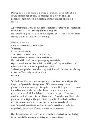 Disruption to our manufacturing operations or supply chain
could impair our ability to produce or deliver finished
products, resulting in a negative impact on our operating
results.
Approximately 70% of our manufacturing capacity is located in
the United States. Disruption to our global
manufacturing operations or our supply chain could result from,
among other factors, the following:
Natural disaster;
Pandemic outbreak of disease;
Weather;
Fire or explosion;
Terrorism or other acts of violence;
Labor strikes or other labor activities;
Unavailability of raw or packaging materials;
Operational and/or financial instability of key suppliers, and
other vendors or service providers; and
Suboptimal production planning which could impact our ability
to cost-effectively meet product
demand.
We believe that we take adequate precautions to mitigate the
impact of possible disruptions. We have strategies and
plans in place to manage disruptive events if they were to occur,
including our global supply chain strategies and our
principle-based global labor relations strategy. If we are
unable, or find that it is not financially feasible, to effectively
plan for or mitigate the potential impacts of such disruptive
events on our manufacturing operations or supply chain,
our financial condition and results of operations could be
negatively impacted if such events were to occur.
Our financial results may be adversely impacted by the failure
to successfully execute or integrate acquisitions,
 
