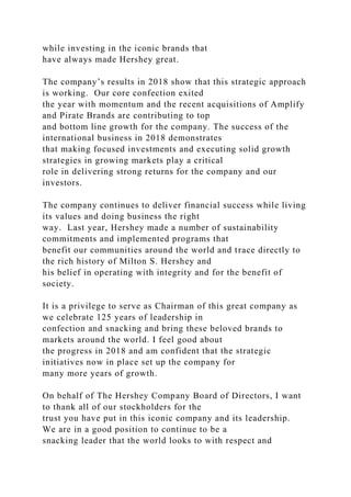 while investing in the iconic brands that
have always made Hershey great.
The company’s results in 2018 show that this strategic approach
is working. Our core confection exited
the year with momentum and the recent acquisitions of Amplify
and Pirate Brands are contributing to top
and bottom line growth for the company. The success of the
international business in 2018 demonstrates
that making focused investments and executing solid growth
strategies in growing markets play a critical
role in delivering strong returns for the company and our
investors.
The company continues to deliver financial success while living
its values and doing business the right
way. Last year, Hershey made a number of sustainability
commitments and implemented programs that
benefit our communities around the world and trace directly to
the rich history of Milton S. Hershey and
his belief in operating with integrity and for the benefit of
society.
It is a privilege to serve as Chairman of this great company as
we celebrate 125 years of leadership in
confection and snacking and bring these beloved brands to
markets around the world. I feel good about
the progress in 2018 and am confident that the strategic
initiatives now in place set up the company for
many more years of growth.
On behalf of The Hershey Company Board of Directors, I want
to thank all of our stockholders for the
trust you have put in this iconic company and its leadership.
We are in a good position to continue to be a
snacking leader that the world looks to with respect and
 