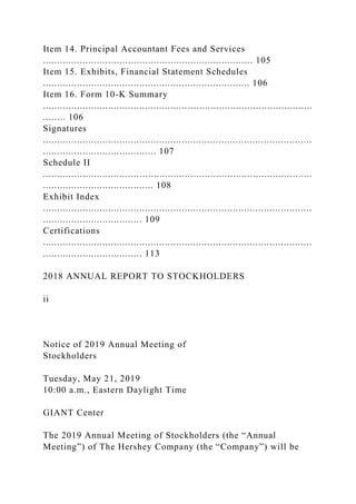 Item 14. Principal Accountant Fees and Services
.......................................................................... 105
Item 15. Exhibits, Financial Statement Schedules
......................................................................... 106
Item 16. Form 10-K Summary
...............................................................................................
........ 106
Signatures
...............................................................................................
........................................ 107
Schedule II
...............................................................................................
....................................... 108
Exhibit Index
...............................................................................................
................................... 109
Certifications
...............................................................................................
................................... 113
2018 ANNUAL REPORT TO STOCKHOLDERS
ii
Notice of 2019 Annual Meeting of
Stockholders
Tuesday, May 21, 2019
10:00 a.m., Eastern Daylight Time
GIANT Center
The 2019 Annual Meeting of Stockholders (the “Annual
Meeting”) of The Hershey Company (the “Company”) will be
 
