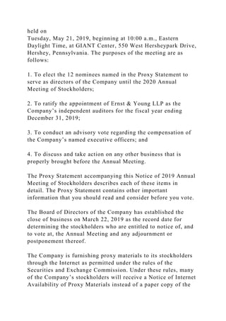 held on
Tuesday, May 21, 2019, beginning at 10:00 a.m., Eastern
Daylight Time, at GIANT Center, 550 West Hersheypark Drive,
Hershey, Pennsylvania. The purposes of the meeting are as
follows:
1. To elect the 12 nominees named in the Proxy Statement to
serve as directors of the Company until the 2020 Annual
Meeting of Stockholders;
2. To ratify the appointment of Ernst & Young LLP as the
Company’s independent auditors for the fiscal year ending
December 31, 2019;
3. To conduct an advisory vote regarding the compensation of
the Company’s named executive officers; and
4. To discuss and take action on any other business that is
properly brought before the Annual Meeting.
The Proxy Statement accompanying this Notice of 2019 Annual
Meeting of Stockholders describes each of these items in
detail. The Proxy Statement contains other important
information that you should read and consider before you vote.
The Board of Directors of the Company has established the
close of business on March 22, 2019 as the record date for
determining the stockholders who are entitled to notice of, and
to vote at, the Annual Meeting and any adjournment or
postponement thereof.
The Company is furnishing proxy materials to its stockholders
through the Internet as permitted under the rules of the
Securities and Exchange Commission. Under these rules, many
of the Company’s stockholders will receive a Notice of Internet
Availability of Proxy Materials instead of a paper copy of the
 