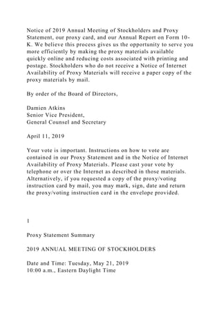 Notice of 2019 Annual Meeting of Stockholders and Proxy
Statement, our proxy card, and our Annual Report on Form 10-
K. We believe this process gives us the opportunity to serve you
more efficiently by making the proxy materials available
quickly online and reducing costs associated with printing and
postage. Stockholders who do not receive a Notice of Internet
Availability of Proxy Materials will receive a paper copy of the
proxy materials by mail.
By order of the Board of Directors,
Damien Atkins
Senior Vice President,
General Counsel and Secretary
April 11, 2019
Your vote is important. Instructions on how to vote are
contained in our Proxy Statement and in the Notice of Internet
Availability of Proxy Materials. Please cast your vote by
telephone or over the Internet as described in those materials.
Alternatively, if you requested a copy of the proxy/voting
instruction card by mail, you may mark, sign, date and return
the proxy/voting instruction card in the envelope provided.
1
Proxy Statement Summary
2019 ANNUAL MEETING OF STOCKHOLDERS
Date and Time: Tuesday, May 21, 2019
10:00 a.m., Eastern Daylight Time
 