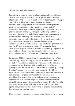 divestitures and joint ventures.
From time to time, we may evaluate potential acquisitions,
divestitures or joint ventures that align with our strategic
objectives. The success of such activity depends, in part, upon
our ability to identify suitable buyers, sellers or
business partners; perform effective assessments prior to
contract execution; negotiate contract terms; and, if
applicable, obtain government approval. These activities may
present certain financial, managerial, staffing and talent,
and operational risks, including diversion of management’s
attention from existing core businesses; difficulties
integrating or separating businesses from existing operations;
and challenges presented by acquisitions or joint
ventures which may not achieve sales levels and profitability
that justify the investments made. If the acquisitions,
divestitures or joint ventures are not successfully implemented
or completed, there could be a negative impact on our
financial condition, results of operations and cash flows.
In January 2018, we completed the acquisition of all of the
outstanding shares of Amplify Snack Brands, Inc. While
we believe significant operating synergies can be obtained in
connection with this acquisition, achievement of these
synergies will be driven by our ability to successfully leverage
Hershey's resources, expertise and capability-building.
In addition, the acquisition of Amplify is an important step in
our journey to expand our breadth in snacking, as it
should enable us to bring scale and category management
capabilities to a key sub-segment of the warehouse snack
aisle. If we are unable to successfully couple Hershey’s scale
and expertise in brand building with Amplify’s existing
operations, it may impact our ability to expand our snacking
footprint at our desired pace.
Changes in governmental laws and regulations could increase
 