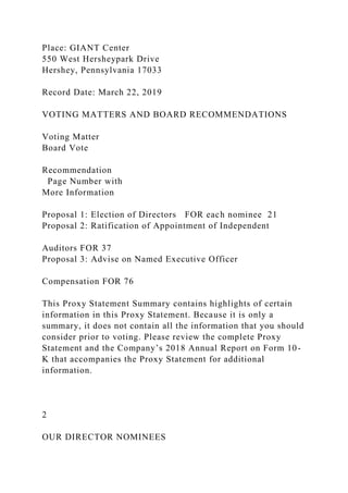 Place: GIANT Center
550 West Hersheypark Drive
Hershey, Pennsylvania 17033
Record Date: March 22, 2019
VOTING MATTERS AND BOARD RECOMMENDATIONS
Voting Matter
Board Vote
Recommendation
Page Number with
More Information
Proposal 1: Election of Directors FOR each nominee 21
Proposal 2: Ratification of Appointment of Independent
Auditors FOR 37
Proposal 3: Advise on Named Executive Officer
Compensation FOR 76
This Proxy Statement Summary contains highlights of certain
information in this Proxy Statement. Because it is only a
summary, it does not contain all the information that you should
consider prior to voting. Please review the complete Proxy
Statement and the Company’s 2018 Annual Report on Form 10-
K that accompanies the Proxy Statement for additional
information.
2
OUR DIRECTOR NOMINEES
 