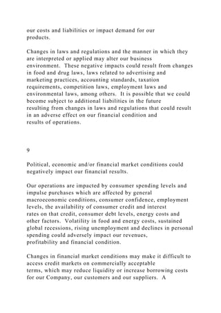 our costs and liabilities or impact demand for our
products.
Changes in laws and regulations and the manner in which they
are interpreted or applied may alter our business
environment. These negative impacts could result from changes
in food and drug laws, laws related to advertising and
marketing practices, accounting standards, taxation
requirements, competition laws, employment laws and
environmental laws, among others. It is possible that we could
become subject to additional liabilities in the future
resulting from changes in laws and regulations that could result
in an adverse effect on our financial condition and
results of operations.
9
Political, economic and/or financial market conditions could
negatively impact our financial results.
Our operations are impacted by consumer spending levels and
impulse purchases which are affected by general
macroeconomic conditions, consumer confidence, employment
levels, the availability of consumer credit and interest
rates on that credit, consumer debt levels, energy costs and
other factors. Volatility in food and energy costs, sustained
global recessions, rising unemployment and declines in personal
spending could adversely impact our revenues,
profitability and financial condition.
Changes in financial market conditions may make it difficult to
access credit markets on commercially acceptable
terms, which may reduce liquidity or increase borrowing costs
for our Company, our customers and our suppliers. A
 