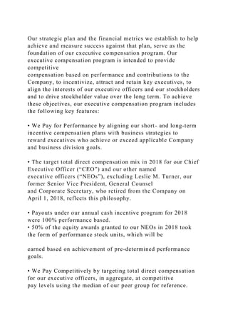 Our strategic plan and the financial metrics we establish to help
achieve and measure success against that plan, serve as the
foundation of our executive compensation program. Our
executive compensation program is intended to provide
competitive
compensation based on performance and contributions to the
Company, to incentivize, attract and retain key executives, to
align the interests of our executive officers and our stockholders
and to drive stockholder value over the long term. To achieve
these objectives, our executive compensation program includes
the following key features:
• We Pay for Performance by aligning our short- and long-term
incentive compensation plans with business strategies to
reward executives who achieve or exceed applicable Company
and business division goals.
• The target total direct compensation mix in 2018 for our Chief
Executive Officer (“CEO”) and our other named
executive officers (“NEOs”), excluding Leslie M. Turner, our
former Senior Vice President, General Counsel
and Corporate Secretary, who retired from the Company on
April 1, 2018, reflects this philosophy.
• Payouts under our annual cash incentive program for 2018
were 100% performance based.
• 50% of the equity awards granted to our NEOs in 2018 took
the form of performance stock units, which will be
earned based on achievement of pre-determined performance
goals.
• We Pay Competitively by targeting total direct compensation
for our executive officers, in aggregate, at competitive
pay levels using the median of our peer group for reference.
 
