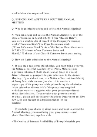 stockholders who requested them.
QUESTIONS AND ANSWERS ABOUT THE ANNUAL
MEETING
Q: Who is entitled to attend and vote at the Annual Meeting?
A: You can attend and vote at the Annual Meeting if, as of the
close of business on March 22, 2019 (the “Record Date”),
you were a stockholder of record of the Company’s common
stock (“Common Stock”) or Class B common stock
(“Class B Common Stock”). As of the Record Date, there were
147,913,263 shares of our Common Stock and
60,613,777 shares of our Class B Common Stock outstanding.
Q: How do I gain admission to the Annual Meeting?
A: If you are a registered stockholder, you must bring with you
the Notice of Internet Availability of Proxy Materials and
a government-issued photo identification (such as a valid
driver’s license or passport) to gain admission to the Annual
Meeting. If you did not receive a Notice of Internet Availability
of Proxy Materials because you elected to receive a
paper copy of the proxy materials, please bring the admission
ticket printed on the top half of the proxy card supplied
with those materials, together with your government-issued
photo identification. If you receive your proxy materials
by email, please call our Investor Relations Department at (800)
539-0261 and request an admission ticket for the
meeting.
If you hold your shares in street name and want to attend the
Annual Meeting, you must bring your government-issued
photo identification, together with:
• The Notice of Internet Availability of Proxy Materials you
 