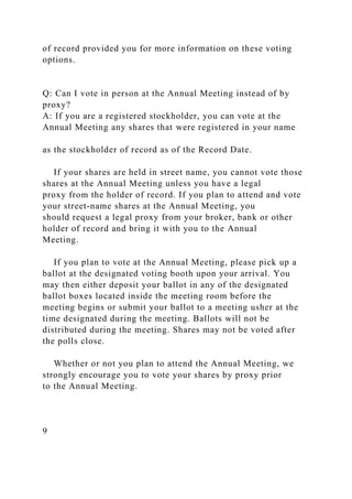 of record provided you for more information on these voting
options.
Q: Can I vote in person at the Annual Meeting instead of by
proxy?
A: If you are a registered stockholder, you can vote at the
Annual Meeting any shares that were registered in your name
as the stockholder of record as of the Record Date.
If your shares are held in street name, you cannot vote those
shares at the Annual Meeting unless you have a legal
proxy from the holder of record. If you plan to attend and vote
your street-name shares at the Annual Meeting, you
should request a legal proxy from your broker, bank or other
holder of record and bring it with you to the Annual
Meeting.
If you plan to vote at the Annual Meeting, please pick up a
ballot at the designated voting booth upon your arrival. You
may then either deposit your ballot in any of the designated
ballot boxes located inside the meeting room before the
meeting begins or submit your ballot to a meeting usher at the
time designated during the meeting. Ballots will not be
distributed during the meeting. Shares may not be voted after
the polls close.
Whether or not you plan to attend the Annual Meeting, we
strongly encourage you to vote your shares by proxy prior
to the Annual Meeting.
9
 