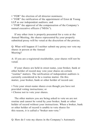 • “FOR” the election of all director nominees;
• “FOR” the ratification of the appointment of Ernst & Young
LLP as our independent auditors; and
• “FOR” the approval of the compensation of the Company’s
named executive officers (“NEOs”).
If any other item is properly presented for a vote at the
Annual Meeting, the shares represented by your properly
submitted proxy will be voted at the discretion of the proxies.
Q: What will happen if I neither submit my proxy nor vote my
shares in person at the Annual
Meeting?
A: If you are a registered stockholder, your shares will not be
voted.
If your shares are held in street name, your broker, bank or
other holder of record may vote your shares on certain
“routine” matters. The ratification of independent auditors is
currently considered to be a routine matter. On this
matter, your broker, bank or other holder of record can:
• Vote your street-name shares even though you have not
provided voting instructions; or
• Choose not to vote your shares.
The other matters you are being asked to vote on are not
routine and cannot be voted by your broker, bank or other
holder of record without your instructions. When a broker, bank
or other holder of record is unable to vote shares for
this reason, it is called a “broker non-vote.”
Q: How do I vote my shares in the Company’s Automatic
 
