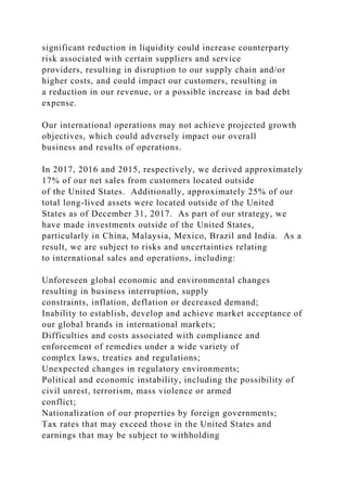 significant reduction in liquidity could increase counterparty
risk associated with certain suppliers and service
providers, resulting in disruption to our supply chain and/or
higher costs, and could impact our customers, resulting in
a reduction in our revenue, or a possible increase in bad debt
expense.
Our international operations may not achieve projected growth
objectives, which could adversely impact our overall
business and results of operations.
In 2017, 2016 and 2015, respectively, we derived approximately
17% of our net sales from customers located outside
of the United States. Additionally, approximately 25% of our
total long-lived assets were located outside of the United
States as of December 31, 2017. As part of our strategy, we
have made investments outside of the United States,
particularly in China, Malaysia, Mexico, Brazil and India. As a
result, we are subject to risks and uncertainties relating
to international sales and operations, including:
Unforeseen global economic and environmental changes
resulting in business interruption, supply
constraints, inflation, deflation or decreased demand;
Inability to establish, develop and achieve market acceptance of
our global brands in international markets;
Difficulties and costs associated with compliance and
enforcement of remedies under a wide variety of
complex laws, treaties and regulations;
Unexpected changes in regulatory environments;
Political and economic instability, including the possibility of
civil unrest, terrorism, mass violence or armed
conflict;
Nationalization of our properties by foreign governments;
Tax rates that may exceed those in the United States and
earnings that may be subject to withholding
 
