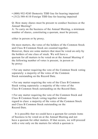 • (800) 952-9245 Domestic TDD line for hearing impaired
• (312) 588-4110 Foreign TDD line for hearing impaired
Q: How many shares must be present to conduct business at the
Annual Meeting?
A: To carry on the business of the Annual Meeting, a minimum
number of shares, constituting a quorum, must be present,
either in person or by proxy.
On most matters, the votes of the holders of the Common Stock
and Class B Common Stock are counted together.
However, there are some matters that must be voted on only by
the holders of one class of stock. We will have a
quorum for all matters to be voted on at the Annual Meeting if
the following number of votes is present, in person or
by proxy:
• For any matter requiring the vote of the Common Stock voting
separately: a majority of the votes of the Common
Stock outstanding on the Record Date.
• For any matter requiring the vote of the Class B Common
Stock voting separately: a majority of the votes of the
Class B Common Stock outstanding on the Record Date.
• For any matter requiring the vote of the Common Stock and
Class B Common Stock voting together without
regard to class: a majority of the votes of the Common Stock
and Class B Common Stock outstanding on the
Record Date.
It is possible that we could have a quorum for certain items
of business to be voted on at the Annual Meeting and not
have a quorum for other matters. If that occurs, we will proceed
with a vote only on the matters for which a quorum is
 