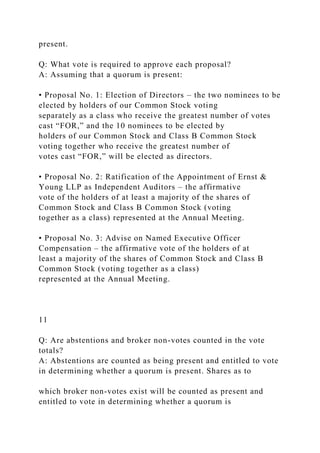 present.
Q: What vote is required to approve each proposal?
A: Assuming that a quorum is present:
• Proposal No. 1: Election of Directors – the two nominees to be
elected by holders of our Common Stock voting
separately as a class who receive the greatest number of votes
cast “FOR,” and the 10 nominees to be elected by
holders of our Common Stock and Class B Common Stock
voting together who receive the greatest number of
votes cast “FOR,” will be elected as directors.
• Proposal No. 2: Ratification of the Appointment of Ernst &
Young LLP as Independent Auditors – the affirmative
vote of the holders of at least a majority of the shares of
Common Stock and Class B Common Stock (voting
together as a class) represented at the Annual Meeting.
• Proposal No. 3: Advise on Named Executive Officer
Compensation – the affirmative vote of the holders of at
least a majority of the shares of Common Stock and Class B
Common Stock (voting together as a class)
represented at the Annual Meeting.
11
Q: Are abstentions and broker non-votes counted in the vote
totals?
A: Abstentions are counted as being present and entitled to vote
in determining whether a quorum is present. Shares as to
which broker non-votes exist will be counted as present and
entitled to vote in determining whether a quorum is
 