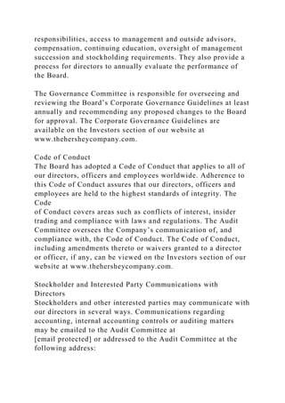 responsibilities, access to management and outside advisors,
compensation, continuing education, oversight of management
succession and stockholding requirements. They also provide a
process for directors to annually evaluate the performance of
the Board.
The Governance Committee is responsible for overseeing and
reviewing the Board’s Corporate Governance Guidelines at least
annually and recommending any proposed changes to the Board
for approval. The Corporate Governance Guidelines are
available on the Investors section of our website at
www.thehersheycompany.com.
Code of Conduct
The Board has adopted a Code of Conduct that applies to all of
our directors, officers and employees worldwide. Adherence to
this Code of Conduct assures that our directors, officers and
employees are held to the highest standards of integrity. The
Code
of Conduct covers areas such as conflicts of interest, insider
trading and compliance with laws and regulations. The Audit
Committee oversees the Company’s communication of, and
compliance with, the Code of Conduct. The Code of Conduct,
including amendments thereto or waivers granted to a director
or officer, if any, can be viewed on the Investors section of our
website at www.thehersheycompany.com.
Stockholder and Interested Party Communications with
Directors
Stockholders and other interested parties may communicate with
our directors in several ways. Communications regarding
accounting, internal accounting controls or auditing matters
may be emailed to the Audit Committee at
[email protected] or addressed to the Audit Committee at the
following address:
 