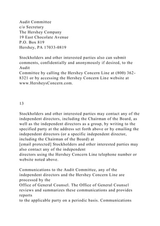 Audit Committee
c/o Secretary
The Hershey Company
19 East Chocolate Avenue
P.O. Box 819
Hershey, PA 17033-0819
Stockholders and other interested parties also can submit
comments, confidentially and anonymously if desired, to the
Audit
Committee by calling the Hershey Concern Line at (800) 362-
8321 or by accessing the Hershey Concern Line website at
www.HersheysConcern.com.
13
Stockholders and other interested parties may contact any of the
independent directors, including the Chairman of the Board, as
well as the independent directors as a group, by writing to the
specified party at the address set forth above or by emailing the
independent directors (or a specific independent director,
including the Chairman of the Board) at
[email protected] Stockholders and other interested parties may
also contact any of the independent
directors using the Hershey Concern Line telephone number or
website noted above.
Communications to the Audit Committee, any of the
independent directors and the Hershey Concern Line are
processed by the
Office of General Counsel. The Office of General Counsel
reviews and summarizes these communications and provides
reports
to the applicable party on a periodic basis. Communications
 