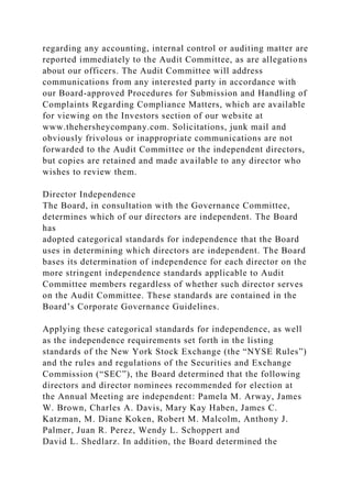 regarding any accounting, internal control or auditing matter are
reported immediately to the Audit Committee, as are allegations
about our officers. The Audit Committee will address
communications from any interested party in accordance with
our Board-approved Procedures for Submission and Handling of
Complaints Regarding Compliance Matters, which are available
for viewing on the Investors section of our website at
www.thehersheycompany.com. Solicitations, junk mail and
obviously frivolous or inappropriate communications are not
forwarded to the Audit Committee or the independent directors,
but copies are retained and made available to any director who
wishes to review them.
Director Independence
The Board, in consultation with the Governance Committee,
determines which of our directors are independent. The Board
has
adopted categorical standards for independence that the Board
uses in determining which directors are independent. The Board
bases its determination of independence for each director on the
more stringent independence standards applicable to Audit
Committee members regardless of whether such director serves
on the Audit Committee. These standards are contained in the
Board’s Corporate Governance Guidelines.
Applying these categorical standards for independence, as well
as the independence requirements set forth in the listing
standards of the New York Stock Exchange (the “NYSE Rules”)
and the rules and regulations of the Securities and Exchange
Commission (“SEC”), the Board determined that the following
directors and director nominees recommended for election at
the Annual Meeting are independent: Pamela M. Arway, James
W. Brown, Charles A. Davis, Mary Kay Haben, James C.
Katzman, M. Diane Koken, Robert M. Malcolm, Anthony J.
Palmer, Juan R. Perez, Wendy L. Schoppert and
David L. Shedlarz. In addition, the Board determined the
 