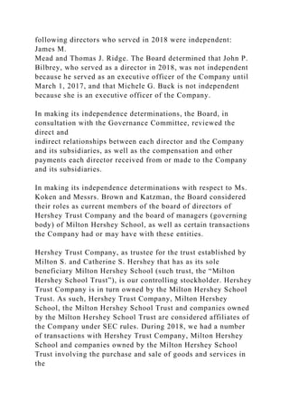 following directors who served in 2018 were independent:
James M.
Mead and Thomas J. Ridge. The Board determined that John P.
Bilbrey, who served as a director in 2018, was not independent
because he served as an executive officer of the Company until
March 1, 2017, and that Michele G. Buck is not independent
because she is an executive officer of the Company.
In making its independence determinations, the Board, in
consultation with the Governance Committee, reviewed the
direct and
indirect relationships between each director and the Company
and its subsidiaries, as well as the compensation and other
payments each director received from or made to the Company
and its subsidiaries.
In making its independence determinations with respect to Ms.
Koken and Messrs. Brown and Katzman, the Board considered
their roles as current members of the board of directors of
Hershey Trust Company and the board of managers (governing
body) of Milton Hershey School, as well as certain transactions
the Company had or may have with these entities.
Hershey Trust Company, as trustee for the trust established by
Milton S. and Catherine S. Hershey that has as its sole
beneficiary Milton Hershey School (such trust, the “Milton
Hershey School Trust”), is our controlling stockholder. Hershey
Trust Company is in turn owned by the Milton Hershey School
Trust. As such, Hershey Trust Company, Milton Hershey
School, the Milton Hershey School Trust and companies owned
by the Milton Hershey School Trust are considered affiliates of
the Company under SEC rules. During 2018, we had a number
of transactions with Hershey Trust Company, Milton Hershey
School and companies owned by the Milton Hershey School
Trust involving the purchase and sale of goods and services in
the
 