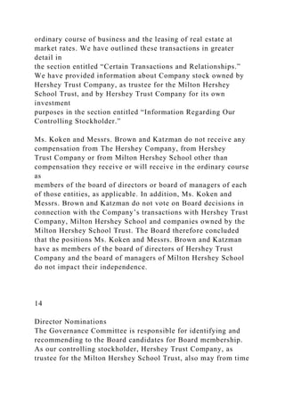 ordinary course of business and the leasing of real estate at
market rates. We have outlined these transactions in greater
detail in
the section entitled “Certain Transactions and Relationships.”
We have provided information about Company stock owned by
Hershey Trust Company, as trustee for the Milton Hershey
School Trust, and by Hershey Trust Company for its own
investment
purposes in the section entitled “Information Regarding Our
Controlling Stockholder.”
Ms. Koken and Messrs. Brown and Katzman do not receive any
compensation from The Hershey Company, from Hershey
Trust Company or from Milton Hershey School other than
compensation they receive or will receive in the ordinary course
as
members of the board of directors or board of managers of each
of those entities, as applicable. In addition, Ms. Koken and
Messrs. Brown and Katzman do not vote on Board decisions in
connection with the Company’s transactions with Hershey Trust
Company, Milton Hershey School and companies owned by the
Milton Hershey School Trust. The Board therefore concluded
that the positions Ms. Koken and Messrs. Brown and Katzman
have as members of the board of directors of Hershey Trust
Company and the board of managers of Milton Hershey School
do not impact their independence.
14
Director Nominations
The Governance Committee is responsible for identifying and
recommending to the Board candidates for Board membership.
As our controlling stockholder, Hershey Trust Company, as
trustee for the Milton Hershey School Trust, also may from time
 