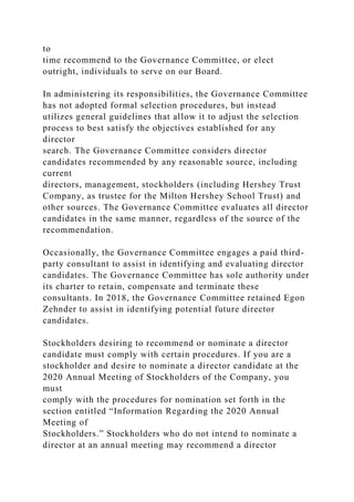 to
time recommend to the Governance Committee, or elect
outright, individuals to serve on our Board.
In administering its responsibilities, the Governance Committee
has not adopted formal selection procedures, but instead
utilizes general guidelines that allow it to adjust the selection
process to best satisfy the objectives established for any
director
search. The Governance Committee considers director
candidates recommended by any reasonable source, including
current
directors, management, stockholders (including Hershey Trust
Company, as trustee for the Milton Hershey School Trust) and
other sources. The Governance Committee evaluates all director
candidates in the same manner, regardless of the source of the
recommendation.
Occasionally, the Governance Committee engages a paid third-
party consultant to assist in identifying and evaluating director
candidates. The Governance Committee has sole authority under
its charter to retain, compensate and terminate these
consultants. In 2018, the Governance Committee retained Egon
Zehnder to assist in identifying potential future director
candidates.
Stockholders desiring to recommend or nominate a director
candidate must comply with certain procedures. If you are a
stockholder and desire to nominate a director candidate at the
2020 Annual Meeting of Stockholders of the Company, you
must
comply with the procedures for nomination set forth in the
section entitled “Information Regarding the 2020 Annual
Meeting of
Stockholders.” Stockholders who do not intend to nominate a
director at an annual meeting may recommend a director
 