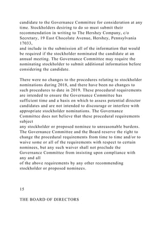 candidate to the Governance Committee for consideration at any
time. Stockholders desiring to do so must submit their
recommendation in writing to The Hershey Company, c/o
Secretary, 19 East Chocolate Avenue, Hershey, Pennsylvania
17033,
and include in the submission all of the information that would
be required if the stockholder nominated the candidate at an
annual meeting. The Governance Committee may require the
nominating stockholder to submit additional information before
considering the candidate.
There were no changes to the procedures relating to stockholder
nominations during 2018, and there have been no changes to
such procedures to date in 2019. These procedural requirements
are intended to ensure the Governance Committee has
sufficient time and a basis on which to assess potential director
candidates and are not intended to discourage or interfere with
appropriate stockholder nominations. The Governance
Committee does not believe that these procedural requirements
subject
any stockholder or proposed nominee to unreasonable burdens.
The Governance Committee and the Board reserve the right to
change the procedural requirements from time to time and/or to
waive some or all of the requirements with respect to certain
nominees, but any such waiver shall not preclude the
Governance Committee from insisting upon compliance with
any and all
of the above requirements by any other recommending
stockholder or proposed nominees.
15
THE BOARD OF DIRECTORS
 