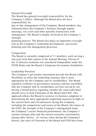 General Oversight
The Board has general oversight responsibility for the
Company’s affairs. Although the Board does not have
responsibility for
day-to-day management of the Company, Board members stay
informed about the Company’s business through regular
meetings, site visits and other periodic interactions with
management. The Board is deeply involved in the Company’s
strategic
planning process. The Board also plays an important oversight
role in the Company’s leadership development, succession
planning and risk management processes.
Composition
The Board is currently comprised of 11 members, each serving a
one-year term that expires at the Annual Meeting. Eleven of
the 12 director nominees are considered independent under the
NYSE Rules and the Board’s Corporate Governance Guidelines.
Leadership Structure
The Company’s governance documents provide the Board with
flexibility to select the leadership structure that is most
appropriate for the Company and its stockholders. The Board
regularly evaluates its governance structure and has concluded
that the Company and its stockholders are best served by not
having a formal policy regarding whether the same individual
should serve as both Chairman of the Board and CEO. This
approach allows the Board to exercise its business judgment in
determining the most appropriate leadership structure in light of
the current facts and circumstances facing the Company,
including the composition and tenure of the Board, the tenure of
the CEO, the strength of the Company’s management team,
the Company’s recent financial performance, the Company’s
current strategic plan and the current economic environment,
among other factors. At various times during the Company's
history, the roles of Chairman of the Board and CEO have been
 