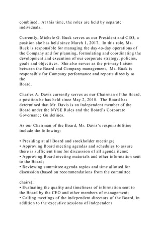 combined. At this time, the roles are held by separate
individuals.
Currently, Michele G. Buck serves as our President and CEO, a
position she has held since March 1, 2017. In this role, Ms.
Buck is responsible for managing the day-to-day operations of
the Company and for planning, formulating and coordinating the
development and execution of our corporate strategy, policies,
goals and objectives. She also serves as the primary liaison
between the Board and Company management. Ms. Buck is
responsible for Company performance and reports directly to
the
Board.
Charles A. Davis currently serves as our Chairman of the Board,
a position he has held since May 2, 2018. The Board has
determined that Mr. Davis is an independent member of the
Board under the NYSE Rules and the Board’s Corporate
Governance Guidelines.
As our Chairman of the Board, Mr. Davis’s responsibilities
include the following:
• Presiding at all Board and stockholder meetings;
• Approving Board meeting agendas and schedules to assure
there is sufficient time for discussion of all agenda items;
• Approving Board meeting materials and other information sent
to the Board;
• Reviewing committee agenda topics and time allotted for
discussion (based on recommendations from the committee
chairs);
• Evaluating the quality and timeliness of information sent to
the Board by the CEO and other members of management;
• Calling meetings of the independent directors of the Board, in
addition to the executive sessions of independent
 