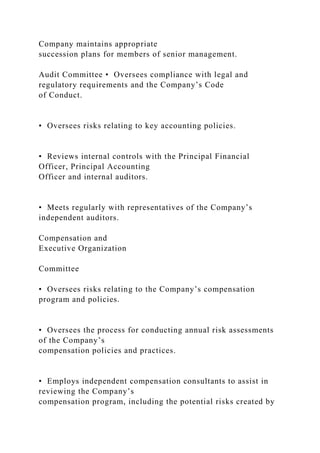 Company maintains appropriate
succession plans for members of senior management.
Audit Committee • Oversees compliance with legal and
regulatory requirements and the Company’s Code
of Conduct.
• Oversees risks relating to key accounting policies.
• Reviews internal controls with the Principal Financial
Officer, Principal Accounting
Officer and internal auditors.
• Meets regularly with representatives of the Company’s
independent auditors.
Compensation and
Executive Organization
Committee
• Oversees risks relating to the Company’s compensation
program and policies.
• Oversees the process for conducting annual risk assessments
of the Company’s
compensation policies and practices.
• Employs independent compensation consultants to assist in
reviewing the Company’s
compensation program, including the potential risks created by
 
