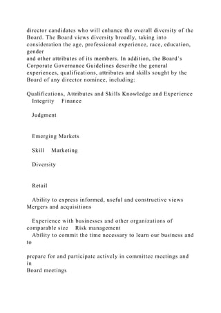 director candidates who will enhance the overall diversity of the
Board. The Board views diversity broadly, taking into
consideration the age, professional experience, race, education,
gender
and other attributes of its members. In addition, the Board’s
Corporate Governance Guidelines describe the general
experiences, qualifications, attributes and skills sought by the
Board of any director nominee, including:
Qualifications, Attributes and Skills Knowledge and Experience
Integrity Finance
Judgment
Emerging Markets
Skill Marketing
Diversity
Retail
Ability to express informed, useful and constructive views
Mergers and acquisitions
Experience with businesses and other organizations of
comparable size Risk management
Ability to commit the time necessary to learn our business and
to
prepare for and participate actively in committee meetings and
in
Board meetings
 