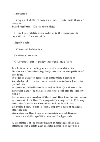 Innovation
Interplay of skills, experiences and attributes with those of
the other
Board members Digital technology
Overall desirability as an addition to the Board and its
committees Data analytics
Supply chain
Information technology
Consumer products
Government, public policy and regulatory affairs
In addition to evaluating new director candidates, the
Governance Committee regularly assesses the composition of
the Board
in order to ensure it reflects an appropriate balance of
knowledge, skills, expertise, diversity and independence. As
part of this
assessment, each director is asked to identify and assess the
particular experiences, skills and other attributes that qualify
him or
her to serve as a member of the Board. Based on the most recent
assessment of the Board’s composition completed in February
2019, the Governance Committee and the Board have
determined that, in light of the Company’s current business
structure and
strategies, the Board has an appropriate mix of director
experiences, skills, qualifications and backgrounds.
A description of the most relevant experiences, skills and
attributes that qualify each director nominee to serve as a
 