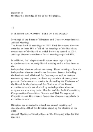 member of
the Board is included in his or her biography.
18
MEETINGS AND COMMITTEES OF THE BOARD
Meetings of the Board of Directors and Director Attendance at
Annual Meeting
The Board held 11 meetings in 2018. Each incumbent director
attended at least 88% of all of the meetings of the Board and
committees of the Board on which he or she served in 2018.
Average director attendance for all meetings equaled 95%.
In addition, the independent directors meet regularly in
executive session at every Board meeting and at other times as
the
independent directors deem necessary. These meetings allow the
independent directors to discuss important issues, including
the business and affairs of the Company as well as matters
concerning management, without any member of management
present. Each executive session is chaired by the Chairman of
the Board. In the absence of the Chairman of the Board,
executive sessions are chaired by an independent director
assigned on a rotating basis. Members of the Audit Committee,
Compensation Committee, Finance and Risk Management
Committee, and Governance Committee also meet regularly in
executive session.
Directors are expected to attend our annual meetings of
stockholders. All of the directors standing for election at the
2018
Annual Meeting of Stockholders of the Company attended that
meeting.
 