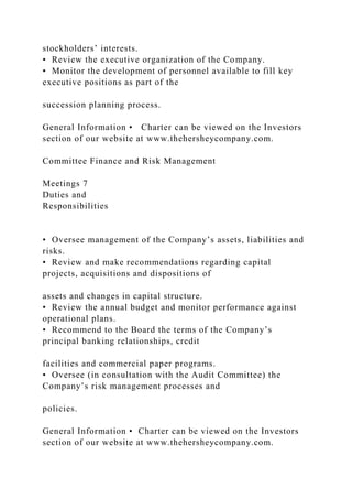 stockholders’ interests.
• Review the executive organization of the Company.
• Monitor the development of personnel available to fill key
executive positions as part of the
succession planning process.
General Information • Charter can be viewed on the Investors
section of our website at www.thehersheycompany.com.
Committee Finance and Risk Management
Meetings 7
Duties and
Responsibilities
• Oversee management of the Company’s assets, liabilities and
risks.
• Review and make recommendations regarding capital
projects, acquisitions and dispositions of
assets and changes in capital structure.
• Review the annual budget and monitor performance against
operational plans.
• Recommend to the Board the terms of the Company’s
principal banking relationships, credit
facilities and commercial paper programs.
• Oversee (in consultation with the Audit Committee) the
Company’s risk management processes and
policies.
General Information • Charter can be viewed on the Investors
section of our website at www.thehersheycompany.com.
 