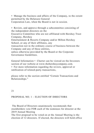 • Manage the business and affairs of the Company, to the extent
permitted by the Delaware General
Corporation Law, when the Board is not in session.
• Review, and approve through a subcommittee consisting of
the independent directors on the
Executive Committee who are not affiliated with Hershey Trust
Company, Hershey
Entertainment & Resorts Company and/or Milton Hershey
School, or any of their affiliates, any
transaction not in the ordinary course of business between the
Company and any of these entities,
unless otherwise provided by the Board or the Corporate
Governance Guidelines.
General Information • Charter can be viewed on the Investors
section of our website at www.thehersheycompany.com.
• For more information regarding the review, approval or
ratification of related-party transactions,
please refer to the section entitled “Certain Transactions and
Relationships.”
21
PROPOSAL NO. 1 – ELECTION OF DIRECTORS
The Board of Directors unanimously recommends that
stockholders vote FOR each of the nominees for director at the
2019 Annual Meeting
The first proposal to be voted on at the Annual Meeting is the
election of 12 directors. If elected, the directors will hold office
 