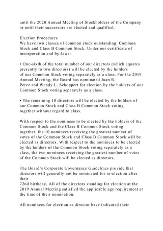 until the 2020 Annual Meeting of Stockholders of the Company
or until their successors are elected and qualified.
Election Procedures
We have two classes of common stock outstanding: Common
Stock and Class B Common Stock. Under our certificate of
incorporation and by-laws:
• One-sixth of the total number of our directors (which equates
presently to two directors) will be elected by the holders
of our Common Stock voting separately as a class. For the 2019
Annual Meeting, the Board has nominated Juan R.
Perez and Wendy L. Schoppert for election by the holders of our
Common Stock voting separately as a class.
• The remaining 10 directors will be elected by the holders of
our Common Stock and Class B Common Stock voting
together without regard to class.
With respect to the nominees to be elected by the holders of the
Common Stock and the Class B Common Stock voting
together, the 10 nominees receiving the greatest number of
votes of the Common Stock and Class B Common Stock will be
elected as directors. With respect to the nominees to be elected
by the holders of the Common Stock voting separately as a
class, the two nominees receiving the greatest number of votes
of the Common Stock will be elected as directors.
The Board’s Corporate Governance Guidelines provide that
directors will generally not be nominated for re-election after
their
72nd birthday. All of the directors standing for election at the
2019 Annual Meeting satisfied the applicable age requirement at
the time of their nomination.
All nominees for election as director have indicated their
 