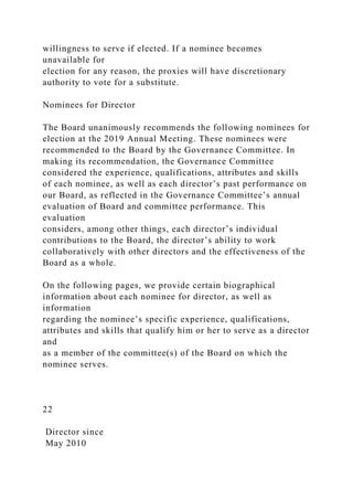 willingness to serve if elected. If a nominee becomes
unavailable for
election for any reason, the proxies will have discretionary
authority to vote for a substitute.
Nominees for Director
The Board unanimously recommends the following nominees for
election at the 2019 Annual Meeting. These nominees were
recommended to the Board by the Governance Committee. In
making its recommendation, the Governance Committee
considered the experience, qualifications, attributes and skills
of each nominee, as well as each director’s past performance on
our Board, as reflected in the Governance Committee’s annual
evaluation of Board and committee performance. This
evaluation
considers, among other things, each director’s individual
contributions to the Board, the director’s ability to work
collaboratively with other directors and the effectiveness of the
Board as a whole.
On the following pages, we provide certain biographical
information about each nominee for director, as well as
information
regarding the nominee’s specific experience, qualifications,
attributes and skills that qualify him or her to serve as a director
and
as a member of the committee(s) of the Board on which the
nominee serves.
22
Director since
May 2010
 